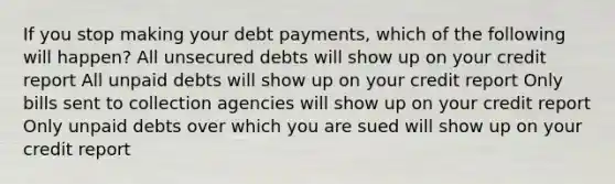 If you stop making your debt payments, which of the following will happen? All unsecured debts will show up on your credit report All unpaid debts will show up on your credit report Only bills sent to collection agencies will show up on your credit report Only unpaid debts over which you are sued will show up on your credit report