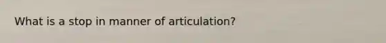 What is a stop in manner of articulation?