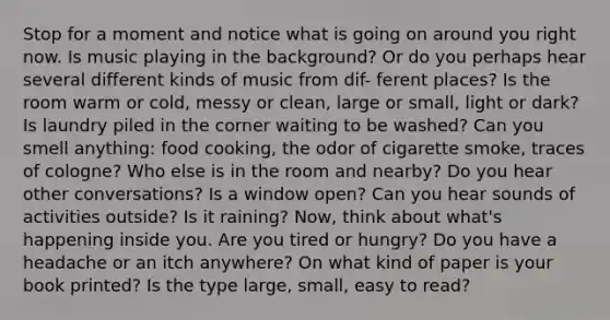 Stop for a moment and notice what is going on around you right now. Is music playing in the background? Or do you perhaps hear several different kinds of music from dif- ferent places? Is the room warm or cold, messy or clean, large or small, light or dark? Is laundry piled in the corner waiting to be washed? Can you smell anything: food cooking, the odor of cigarette smoke, traces of cologne? Who else is in the room and nearby? Do you hear other conversations? Is a window open? Can you hear sounds of activities outside? Is it raining? Now, think about what's happening inside you. Are you tired or hungry? Do you have a headache or an itch anywhere? On what kind of paper is your book printed? Is the type large, small, easy to read?