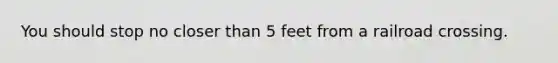 You should stop no closer than 5 feet from a railroad crossing.