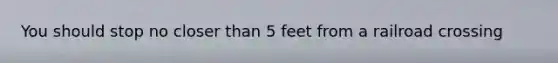 You should stop no closer than 5 feet from a railroad crossing