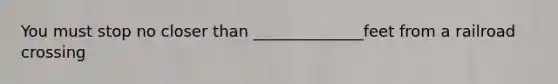 You must stop no closer than ______________feet from a railroad crossing