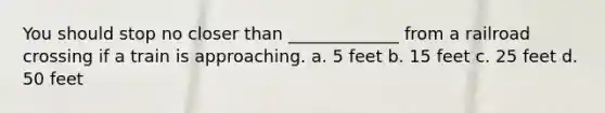 You should stop no closer than _____________ from a railroad crossing if a train is approaching. a. 5 feet b. 15 feet c. 25 feet d. 50 feet