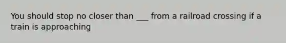 You should stop no closer than ___ from a railroad crossing if a train is approaching