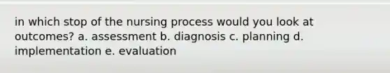 in which stop of the nursing process would you look at outcomes? a. assessment b. diagnosis c. planning d. implementation e. evaluation