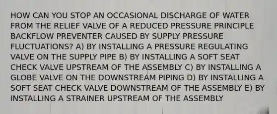 HOW CAN YOU STOP AN OCCASIONAL DISCHARGE OF WATER FROM THE RELIEF VALVE OF A REDUCED PRESSURE PRINCIPLE BACKFLOW PREVENTER CAUSED BY SUPPLY PRESSURE FLUCTUATIONS? A) BY INSTALLING A PRESSURE REGULATING VALVE ON THE SUPPLY PIPE B) BY INSTALLING A SOFT SEAT CHECK VALVE UPSTREAM OF THE ASSEMBLY C) BY INSTALLING A GLOBE VALVE ON THE DOWNSTREAM PIPING D) BY INSTALLING A SOFT SEAT CHECK VALVE DOWNSTREAM OF THE ASSEMBLY E) BY INSTALLING A STRAINER UPSTREAM OF THE ASSEMBLY