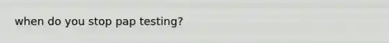 when do you stop pap testing?