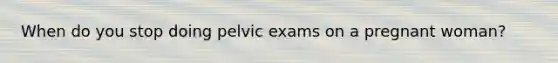 When do you stop doing pelvic exams on a pregnant woman?