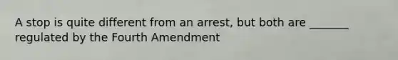 A stop is quite different from an arrest, but both are _______ regulated by the Fourth Amendment