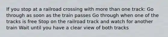 If you stop at a railroad crossing with more than one track: Go through as soon as the train passes Go through when one of the tracks is free Stop on the railroad track and watch for another train Wait until you have a clear view of both tracks