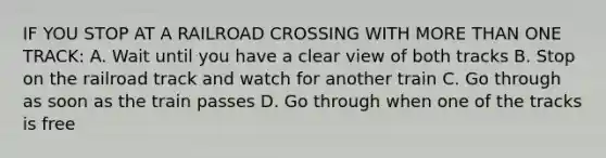 IF YOU STOP AT A RAILROAD CROSSING WITH MORE THAN ONE TRACK: A. Wait until you have a clear view of both tracks B. Stop on the railroad track and watch for another train C. Go through as soon as the train passes D. Go through when one of the tracks is free