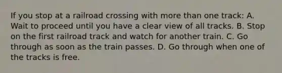 If you stop at a railroad crossing with more than one track: A. Wait to proceed until you have a clear view of all tracks. B. Stop on the first railroad track and watch for another train. C. Go through as soon as the train passes. D. Go through when one of the tracks is free.