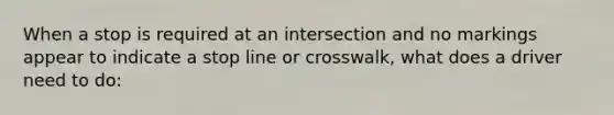 When a stop is required at an intersection and no markings appear to indicate a stop line or crosswalk, what does a driver need to do: