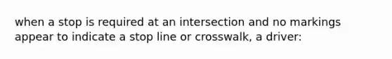 when a stop is required at an intersection and no markings appear to indicate a stop line or crosswalk, a driver: