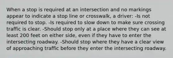 When a stop is required at an intersection and no markings appear to indicate a stop line or crosswalk, a driver: -Is not required to stop. -Is required to slow down to make sure crossing traffic is clear. -Should stop only at a place where they can see at least 200 feet on either side, even if they have to enter the intersecting roadway. -Should stop where they have a clear view of approaching traffic before they enter the intersecting roadway.