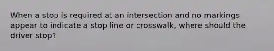 When a stop is required at an intersection and no markings appear to indicate a stop line or crosswalk, where should the driver stop?