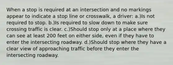 When a stop is required at an intersection and no markings appear to indicate a stop line or crosswalk, a driver: a.)Is not required to stop. b.)Is required to slow down to make sure crossing traffic is clear. c.)Should stop only at a place where they can see at least 200 feet on either side, even if they have to enter the intersecting roadway. d.)Should stop where they have a clear view of approaching traffic before they enter the intersecting roadway.