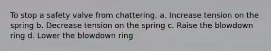 To stop a safety valve from chattering. a. Increase tension on the spring b. Decrease tension on the spring c. Raise the blowdown ring d. Lower the blowdown ring