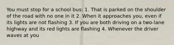 You must stop for a school bus: 1. That is parked on the shoulder of the road with no one in it 2. When it approaches you, even if its lights are not flashing 3. If you are both driving on a two-lane highway and its red lights are flashing 4. Whenever the driver waves at you