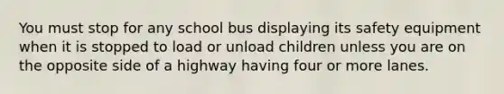 You must stop for any school bus displaying its safety equipment when it is stopped to load or unload children unless you are on the opposite side of a highway having four or more lanes.