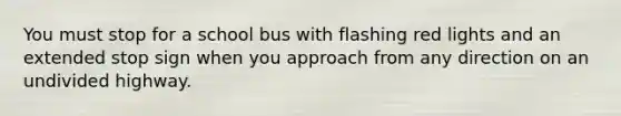 You must stop for a school bus with flashing red lights and an extended stop sign when you approach from any direction on an undivided highway.