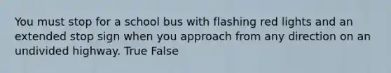 You must stop for a school bus with flashing red lights and an extended stop sign when you approach from any direction on an undivided highway. True False