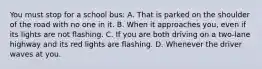 You must stop for a school bus: A. That is parked on the shoulder of the road with no one in it. B. When it approaches you, even if its lights are not flashing. C. If you are both driving on a two-lane highway and its red lights are flashing. D. Whenever the driver waves at you.