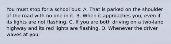 You must stop for a school bus: A. That is parked on the shoulder of the road with no one in it. B. When it approaches you, even if its lights are not flashing. C. If you are both driving on a two-lane highway and its red lights are flashing. D. Whenever the driver waves at you.