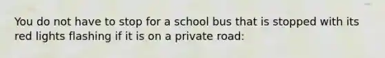 You do not have to stop for a school bus that is stopped with its red lights flashing if it is on a private road: