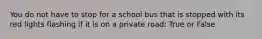 You do not have to stop for a school bus that is stopped with its red lights flashing if it is on a private road: True or False