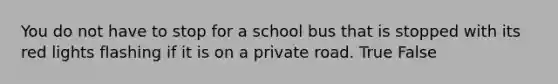 You do not have to stop for a school bus that is stopped with its red lights flashing if it is on a private road. True False