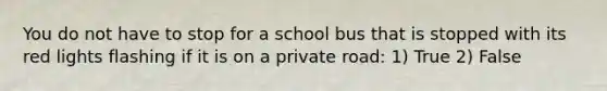 You do not have to stop for a school bus that is stopped with its red lights flashing if it is on a private road: 1) True 2) False