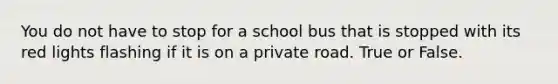 You do not have to stop for a school bus that is stopped with its red lights flashing if it is on a private road. True or False.