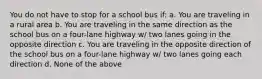 You do not have to stop for a school bus if: a. You are traveling in a rural area b. You are traveling in the same direction as the school bus on a four-lane highway w/ two lanes going in the opposite direction c. You are traveling in the opposite direction of the school bus on a four-lane highway w/ two lanes going each direction d. None of the above