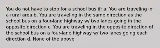 You do not have to stop for a school bus if: a. You are traveling in a rural area b. You are traveling in the same direction as the school bus on a four-lane highway w/ two lanes going in the opposite direction c. You are traveling in the opposite direction of the school bus on a four-lane highway w/ two lanes going each direction d. None of the above