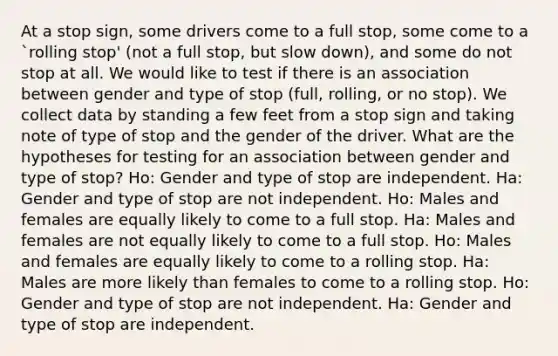 At a stop sign, some drivers come to a full stop, some come to a `rolling stop' (not a full stop, but slow down), and some do not stop at all. We would like to test if there is an association between gender and type of stop (full, rolling, or no stop). We collect data by standing a few feet from a stop sign and taking note of type of stop and the gender of the driver. What are the hypotheses for testing for an association between gender and type of stop? Ho: Gender and type of stop are independent. Ha: Gender and type of stop are not independent. Ho: Males and females are equally likely to come to a full stop. Ha: Males and females are not equally likely to come to a full stop. Ho: Males and females are equally likely to come to a rolling stop. Ha: Males are more likely than females to come to a rolling stop. Ho: Gender and type of stop are not independent. Ha: Gender and type of stop are independent.