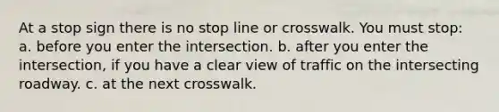 At a stop sign there is no stop line or crosswalk. You must stop: a. before you enter the intersection. b. after you enter the intersection, if you have a clear view of traffic on the intersecting roadway. c. at the next crosswalk.