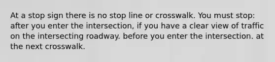 At a stop sign there is no stop line or crosswalk. You must stop: after you enter the intersection, if you have a clear view of traffic on the intersecting roadway. before you enter the intersection. at the next crosswalk.