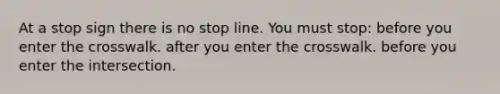 At a stop sign there is no stop line. You must stop: before you enter the crosswalk. after you enter the crosswalk. before you enter the intersection.