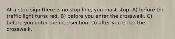 At a stop sign there is no stop line, you must stop: A) before the traffic light turns red. B) before you enter the crosswalk. C) before you enter the intersection. D) after you enter the crosswalk.