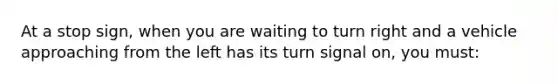 At a stop sign, when you are waiting to turn right and a vehicle approaching from the left has its turn signal on, you must: