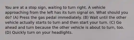 You are at a stop sign, waiting to turn right. A vehicle approaching from the left has its turn signal on. What should you do? (A) Press the gas pedal immediately. (B) Wait until the other vehicle actually starts to turn and then start your turn. (C) Go ahead and turn because the other vehicle is about to turn, too. (D) Quickly turn on your headlights.