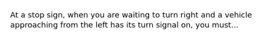 At a stop sign, when you are waiting to turn right and a vehicle approaching from the left has its turn signal on, you must...