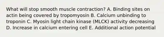 What will stop smooth muscle contraction? A. Binding sites on actin being covered by tropomyosin B. Calcium unbinding to troponin C. Myosin light chain kinase (MLCK) activity decreasing D. Increase in calcium entering cell E. Additional action potential