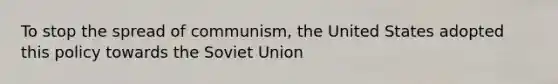 To stop the spread of communism, the United States adopted this policy towards the Soviet Union