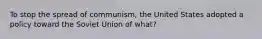 To stop the spread of communism, the United States adopted a policy toward the Soviet Union of what?