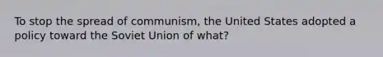 To stop the spread of communism, the United States adopted a policy toward the Soviet Union of what?