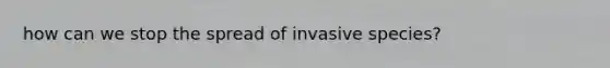 how can we stop the spread of invasive species?