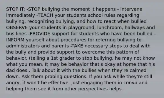 STOP IT: -STOP bullying the moment it happens - intervene immediately -TEACH your students school rules regarding bullying, recognizing bullying, and how to react when bullied -OBSERVE your students in playground, lunchroom, hallways and bus lines -PROVIDE support for students who have been bullied -INFORM yourself about procedures for referring bullying to administrators and parents -TAKE necessary steps to deal with the bully and provide support to overcome this pattern of behavior. (telling a 1st grader to stop bullying, he may not know what you mean. It may be behavior that's okay at home that his dad does.. Talk about it with the bullies when they're calmed down. Ask them probing questions. If you ask while they're still angry, it won't be effective. Just engaging them in convo and helping them see it from other perspectives helps.