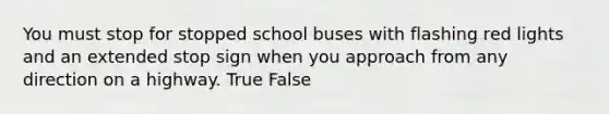 You must stop for stopped school buses with flashing red lights and an extended stop sign when you approach from any direction on a highway. True False